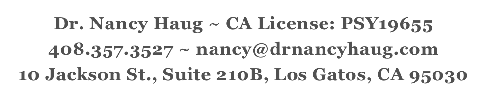 Dr. Nancy Haug ~ CA License: PSY19655
408.357.3527 ~ nancy@drnancyhaug.com
10 Jackson St., Suite 210B, Los Gatos, CA 95030