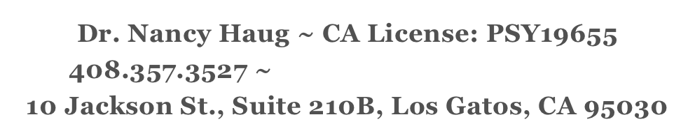 Dr. Nancy Haug ~ CA License: PSY19655
408.357.3527 ~ nancy@drnancyhaug.com
10 Jackson St., Suite 210B, Los Gatos, CA 95030